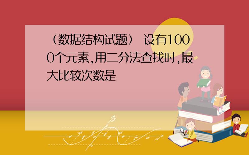 （数据结构试题） 设有1000个元素,用二分法查找时,最大比较次数是