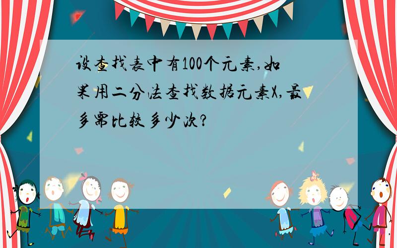 设查找表中有100个元素,如果用二分法查找数据元素X,最多需比较多少次?