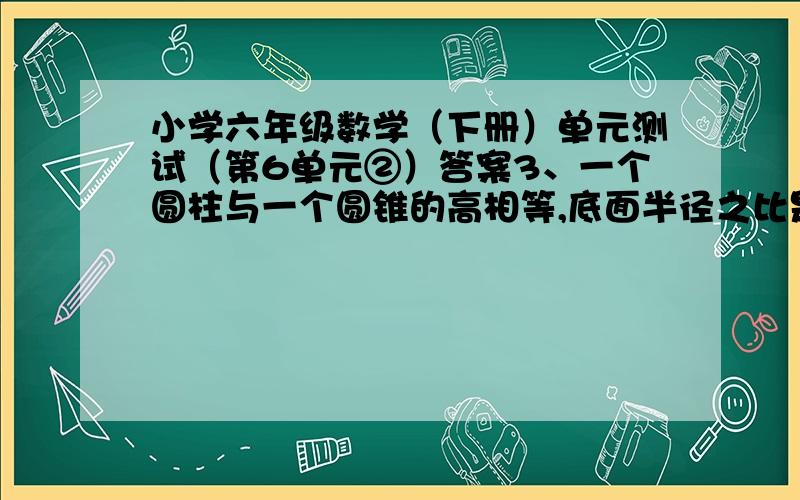 小学六年级数学（下册）单元测试（第6单元②）答案3、一个圆柱与一个圆锥的高相等,底面半径之比是2：3.圆柱的体积是24立方厘米,圆锥的体积是多少立方厘米?列算式出来