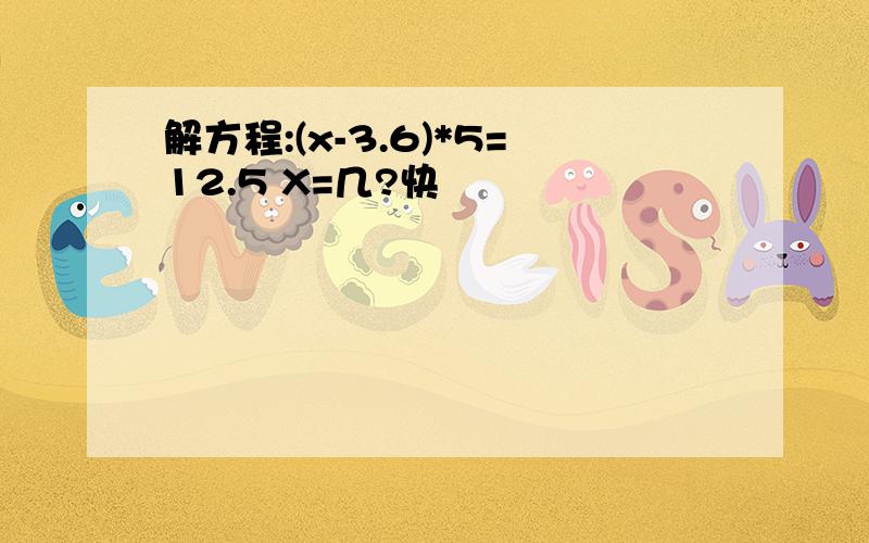 解方程:(x-3.6)*5=12.5 X=几?快