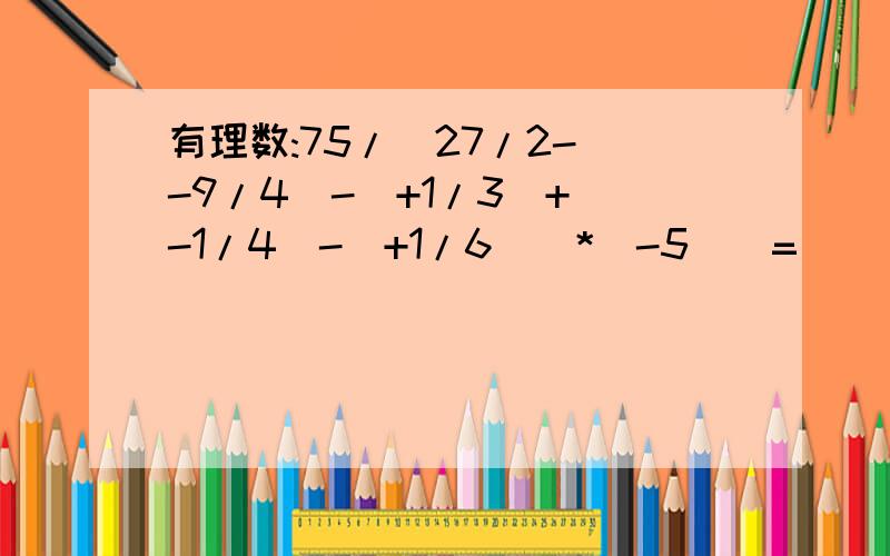 有理数:75/|27/2-(-9/4)-(+1/3)+(-1/4)-(+1/6)]*(-5)|=