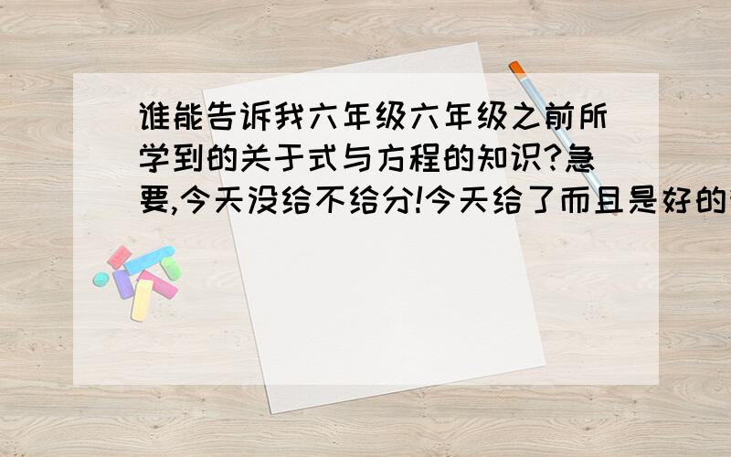 谁能告诉我六年级六年级之前所学到的关于式与方程的知识?急要,今天没给不给分!今天给了而且是好的我会追加!还有：1.什么是方程?举出正反例；含有字母的式子与方程之间有什么联系.2..