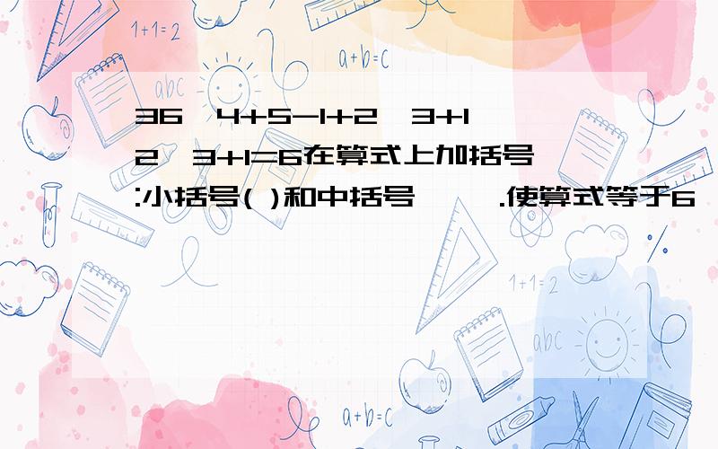 36÷4+5-1+2×3+12÷3+1=6在算式上加括号:小括号( )和中括号〔 〕.使算式等于6