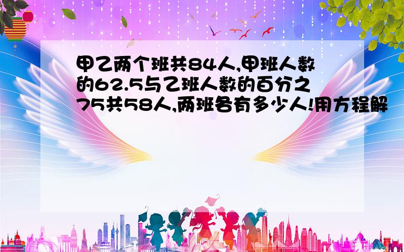 甲乙两个班共84人,甲班人数的62.5与乙班人数的百分之75共58人,两班各有多少人!用方程解