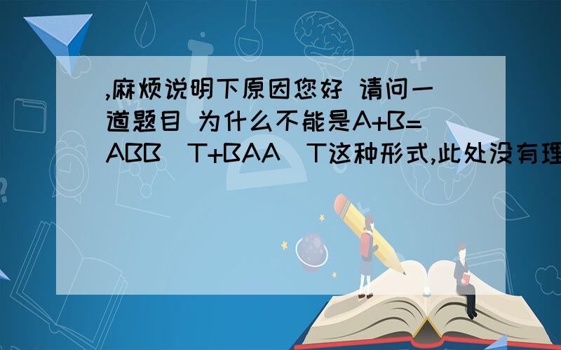 ,麻烦说明下原因您好 请问一道题目 为什么不能是A+B=ABB^T+BAA^T这种形式,此处没有理解 麻烦您详细说明下原因或者理由~那正确写法是A+B=     正确写法有几种呢?其他的为什么不可以.   另外若