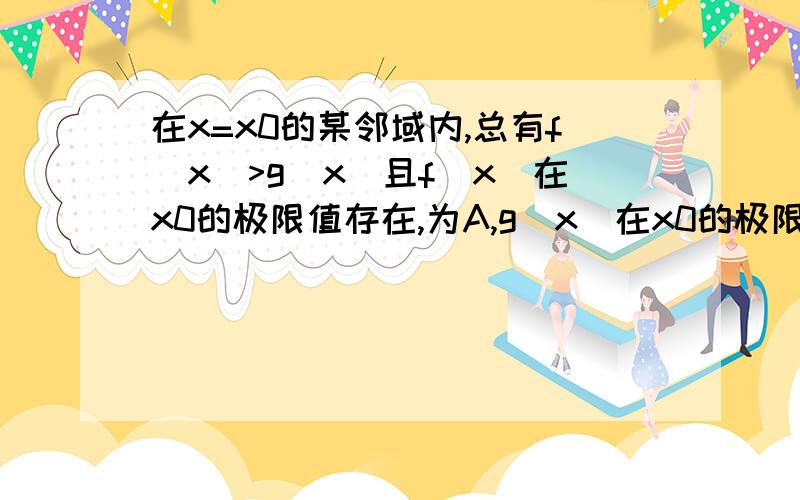 在x=x0的某邻域内,总有f(x)>g(x)且f(x)在x0的极限值存在,为A,g(x)在x0的极限值存在,为B,则A大于等于B.请高手举例说明下A等于B的情况.我完全无法理解,既然f>g,为什么A可以等于B