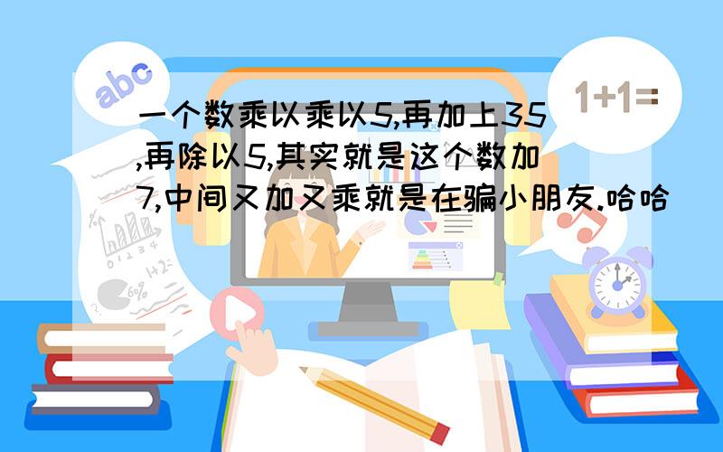 一个数乘以乘以5,再加上35,再除以5,其实就是这个数加7,中间又加又乘就是在骗小朋友.哈哈