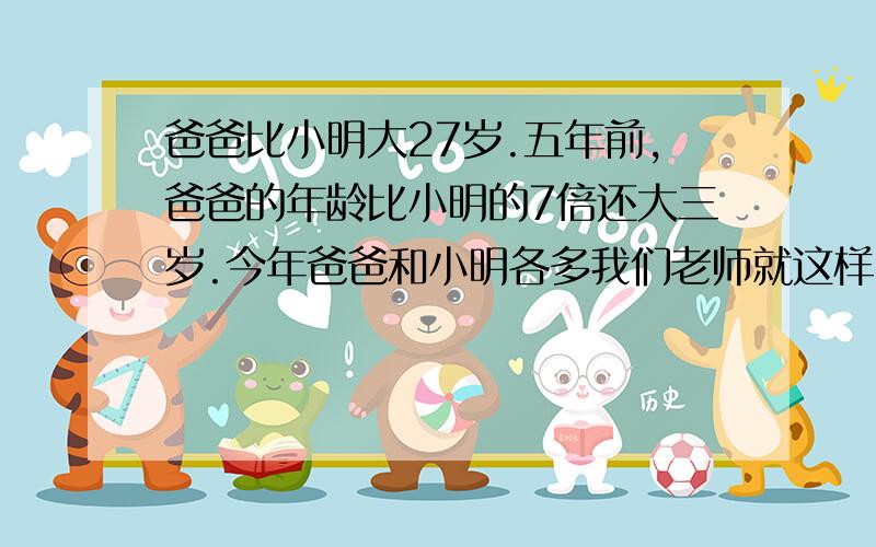 爸爸比小明大27岁.五年前,爸爸的年龄比小明的7倍还大三岁.今年爸爸和小明各多我们老师就这样出题的