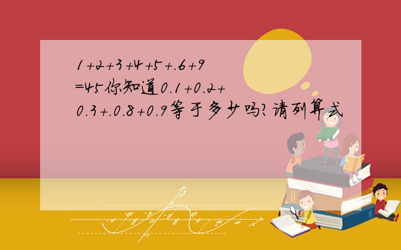 1+2+3+4+5+.6+9=45你知道0.1+0.2+0.3+.0.8+0.9等于多少吗?请列算式