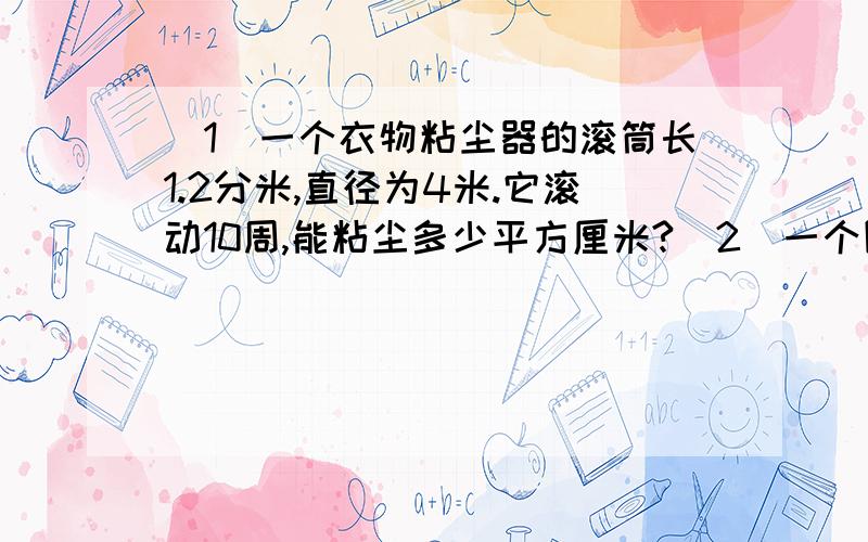 （1）一个衣物粘尘器的滚筒长1.2分米,直径为4米.它滚动10周,能粘尘多少平方厘米?(2)一个圆锥形沙堆,底面积是12.56平方米,高0.9米.把这堆沙子铺入长4.5米、宽2米的沙坑内,可以铺多少米?(得数