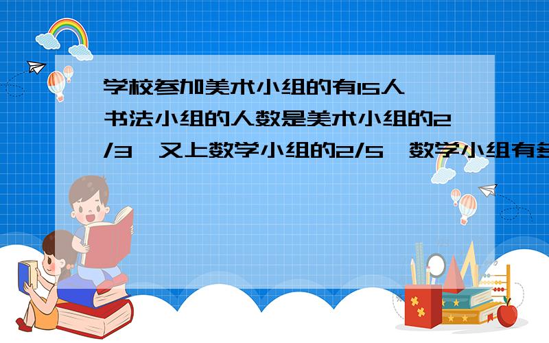 学校参加美术小组的有15人,书法小组的人数是美术小组的2/3,又上数学小组的2/5,数学小组有多少人?