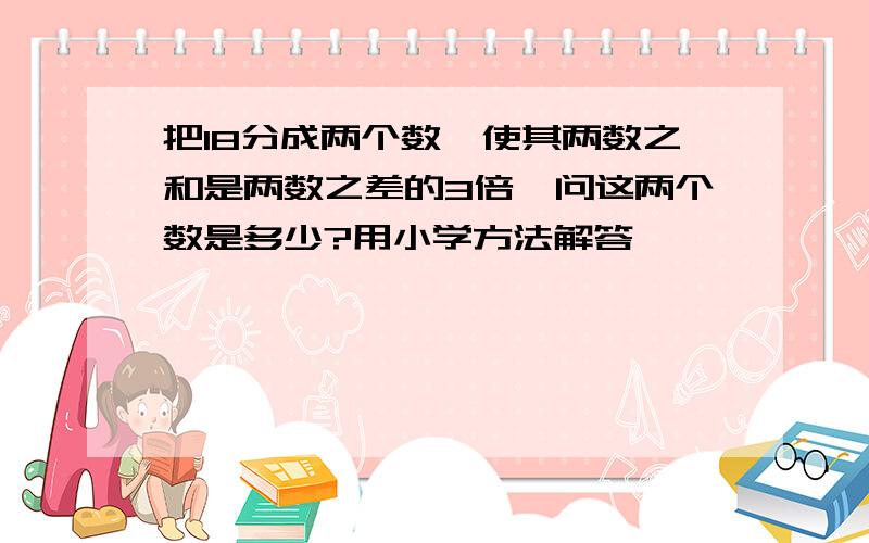 把18分成两个数,使其两数之和是两数之差的3倍,问这两个数是多少?用小学方法解答