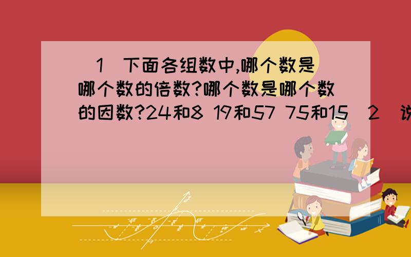 (1)下面各组数中,哪个数是哪个数的倍数?哪个数是哪个数的因数?24和8 19和57 75和15（2）说出下面哪些数是质数,哪些数是合数.13 27 29 43 51 79 91 117（3）把下面各数分解质因数.56 64 84 96