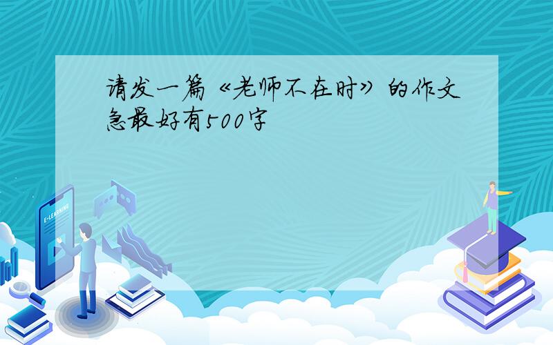 请发一篇《老师不在时》的作文急最好有500字