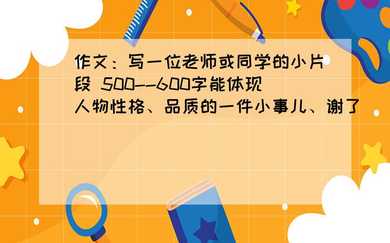 作文：写一位老师或同学的小片段 500--600字能体现人物性格、品质的一件小事儿、谢了