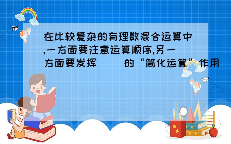 在比较复杂的有理数混合运算中,一方面要注意运算顺序,另一方面要发挥（ ）的“简化运算”作用