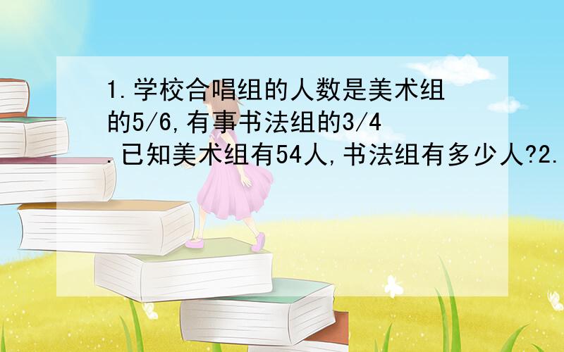 1.学校合唱组的人数是美术组的5/6,有事书法组的3/4.已知美术组有54人,书法组有多少人?2.小刚看到一本故事书,每天看56页,看来4天,还剩下全书的3/11,这本书共有多少页?还剩多少页没有看? 4.一