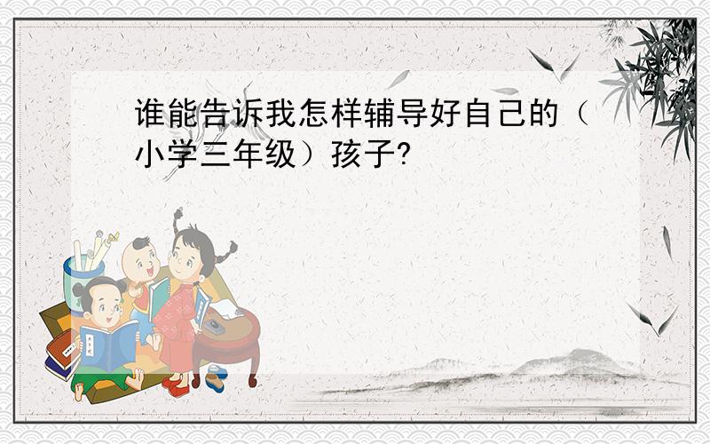 谁能告诉我怎样辅导好自己的（小学三年级）孩子?