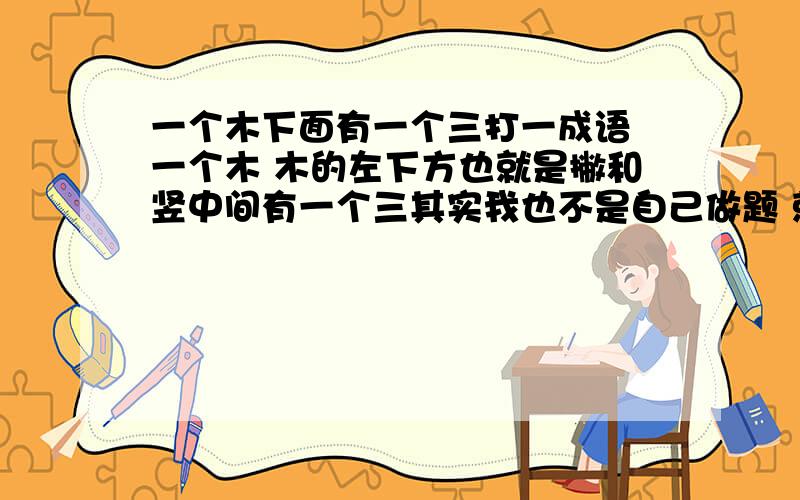 一个木下面有一个三打一成语 一个木 木的左下方也就是撇和竖中间有一个三其实我也不是自己做题 就是帮助捡破烂的家庭的孩子的忙 虽然他们家对我们有所不好行为 但我不和他们计较 够