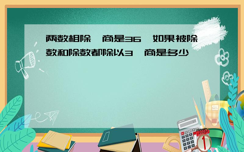 两数相除,商是36,如果被除数和除数都除以3,商是多少