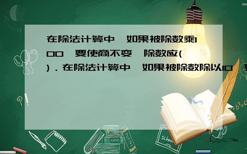 在除法计算中,如果被除数乘100,要使商不变,除数应( )．在除法计算中,如果被除数除以10,要使商不变,被除数应（ ）谁第一个答上的（过程清晰的）我给30分,必须是今天,如果觉得分很少,我给50