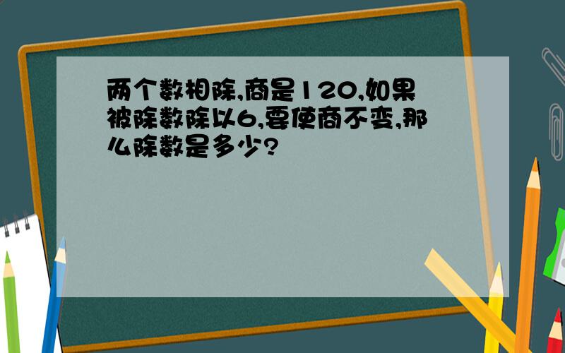 两个数相除,商是120,如果被除数除以6,要使商不变,那么除数是多少?