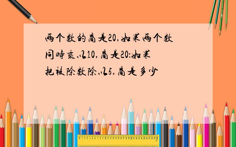 两个数的商是20,如果两个数同时乘以10,商是20：如果把被除数除以5,商是多少