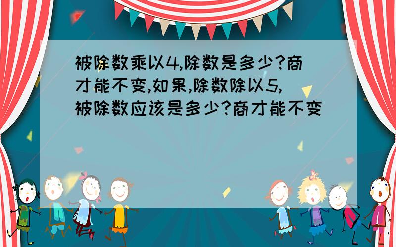 被除数乘以4,除数是多少?商才能不变,如果,除数除以5,被除数应该是多少?商才能不变