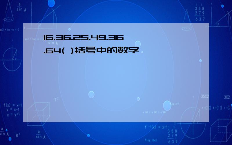 16.36.25.49.36.64( )括号中的数字