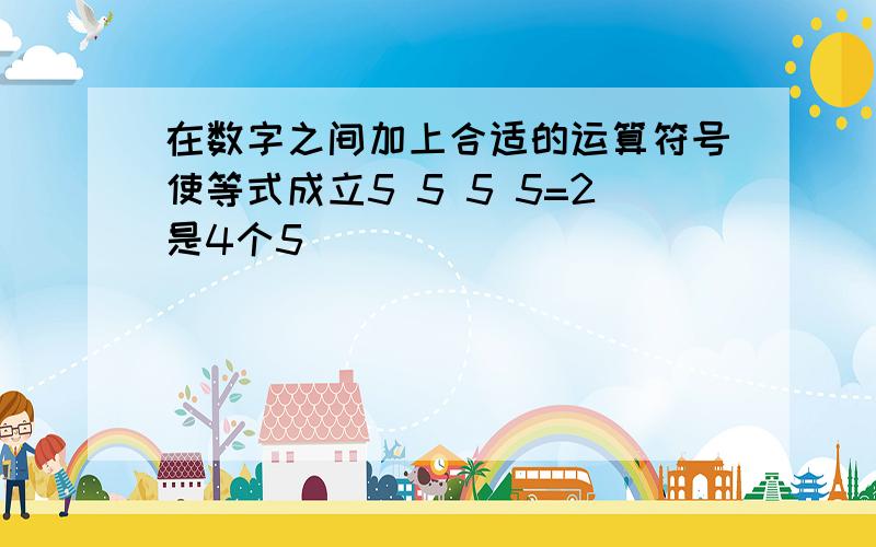 在数字之间加上合适的运算符号使等式成立5 5 5 5=2是4个5