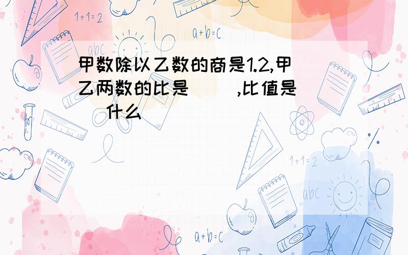 甲数除以乙数的商是1.2,甲乙两数的比是( ),比值是( )什么