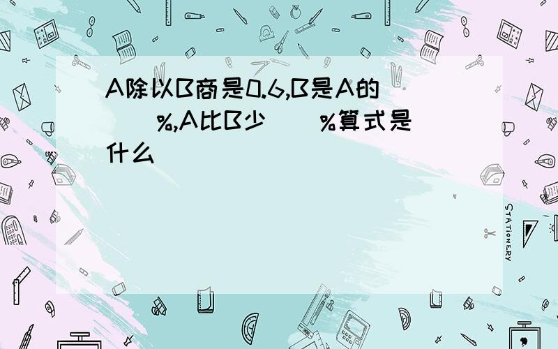 A除以B商是0.6,B是A的（)%,A比B少（）%算式是什么