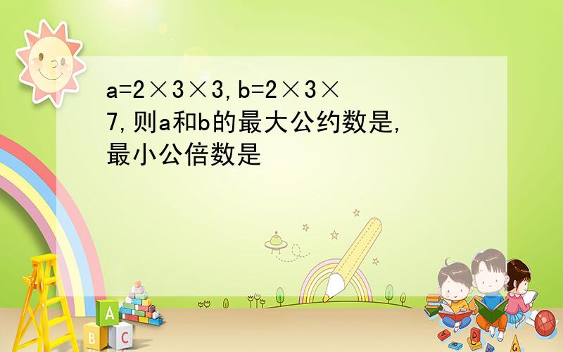 a=2×3×3,b=2×3×7,则a和b的最大公约数是,最小公倍数是