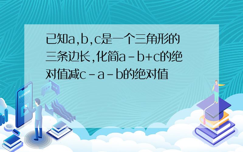 已知a,b,c是一个三角形的三条边长,化简a-b+c的绝对值减c-a-b的绝对值