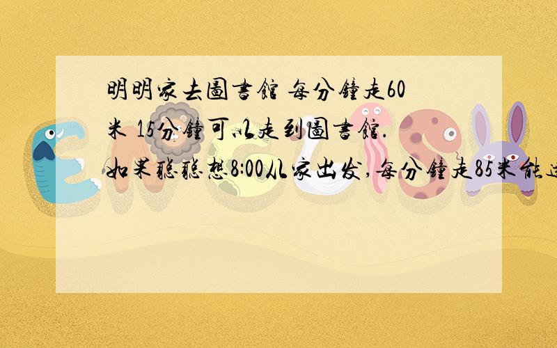 明明家去图书馆 每分钟走60米 15分钟可以走到图书馆.如果聪聪想8:00从家出发,每分钟走85米能达到吗?我会了，(*^__^*) 嘻嘻……15×60=900米8:10-8:00=10分钟900除以10=9090米大于85米不能