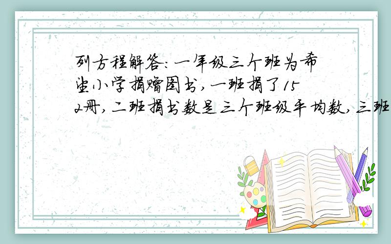 列方程解答：一年级三个班为希望小学捐赠图书,一班捐了152册,二班捐书数是三个班级平均数,三班捐书...列方程解答：一年级三个班为希望小学捐赠图书,一班捐了152册,二班捐书数是三个班