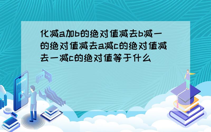 化减a加b的绝对值减去b减一的绝对值减去a减c的绝对值减去一减c的绝对值等于什么