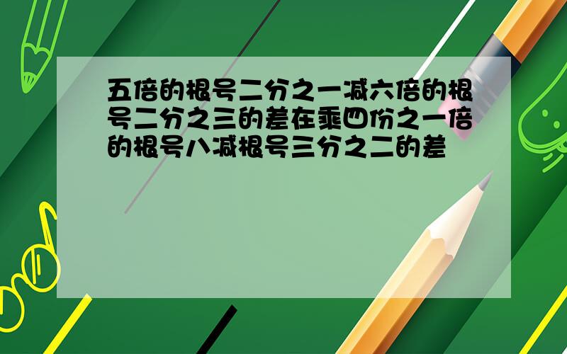 五倍的根号二分之一减六倍的根号二分之三的差在乘四份之一倍的根号八减根号三分之二的差