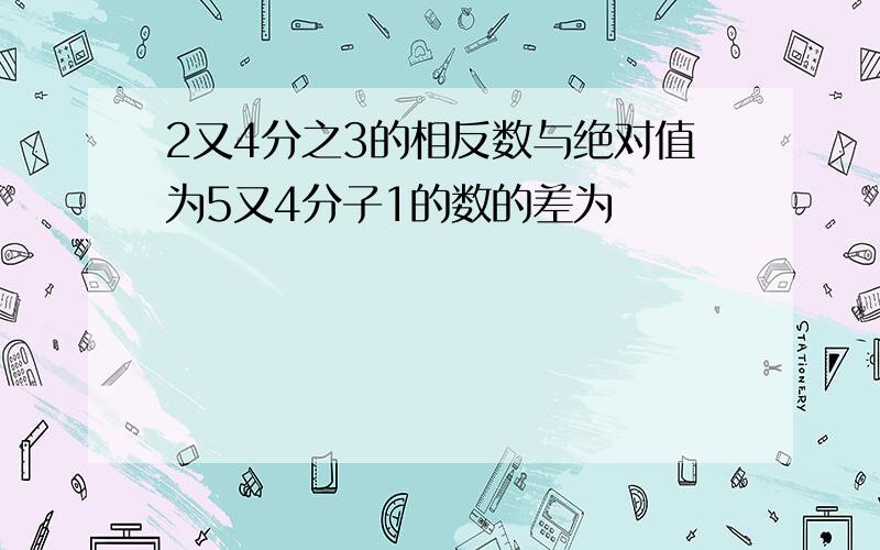 2又4分之3的相反数与绝对值为5又4分子1的数的差为