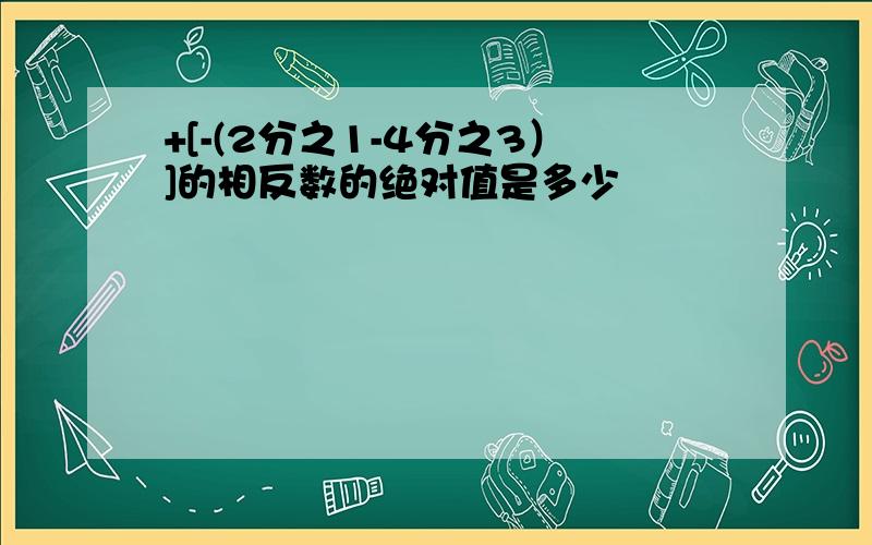 +[-(2分之1-4分之3）]的相反数的绝对值是多少