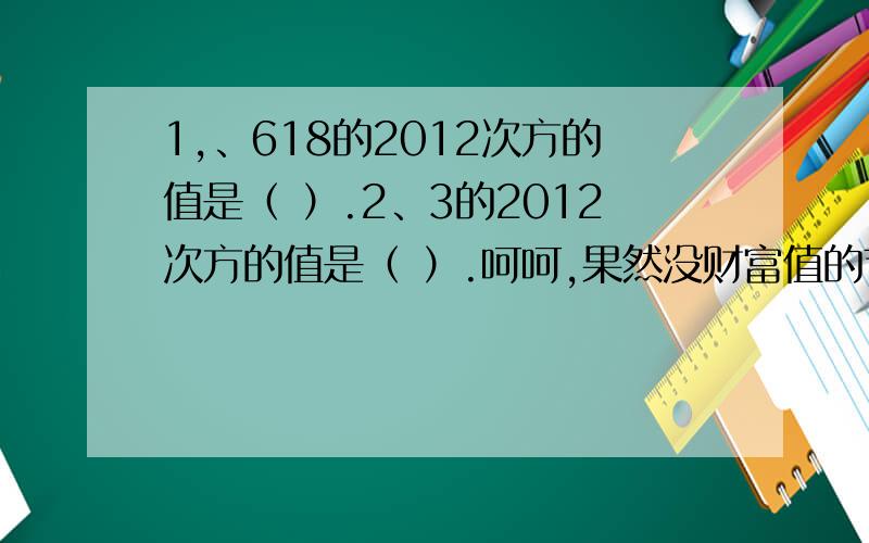 1,、618的2012次方的值是（ ）.2、3的2012次方的值是（ ）.呵呵,果然没财富值的节奏.明天赚了财富值给多点!20~30不等!