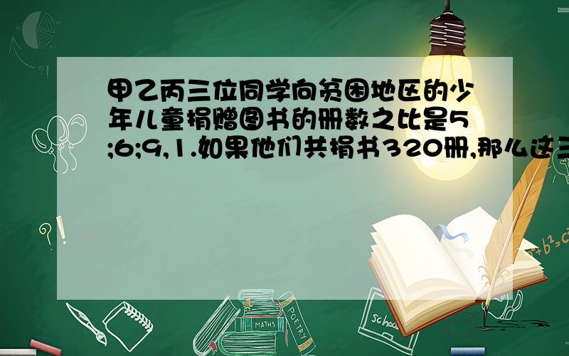 甲乙丙三位同学向贫困地区的少年儿童捐赠图书的册数之比是5;6;9,1.如果他们共捐书320册,那么这三位同学各捐书多少册?