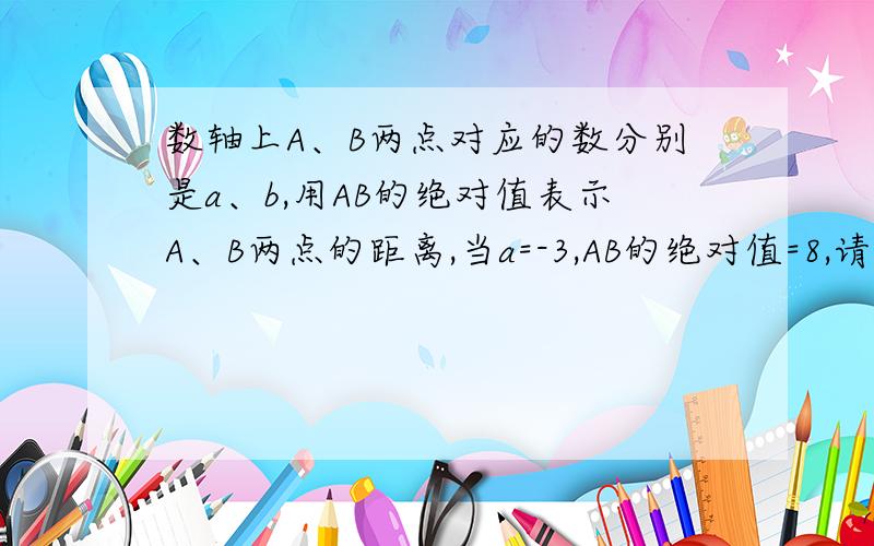 数轴上A、B两点对应的数分别是a、b,用AB的绝对值表示A、B两点的距离,当a=-3,AB的绝对值=8,请你根据AB的绝对值=a-b的绝对值的关系式,求出b的值