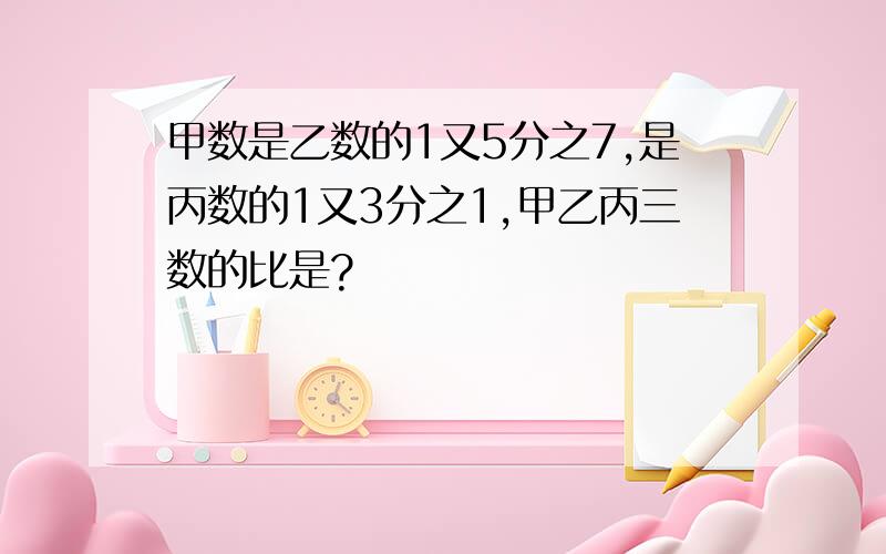 甲数是乙数的1又5分之7,是丙数的1又3分之1,甲乙丙三数的比是?