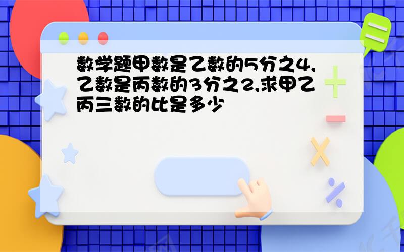 数学题甲数是乙数的5分之4,乙数是丙数的3分之2,求甲乙丙三数的比是多少