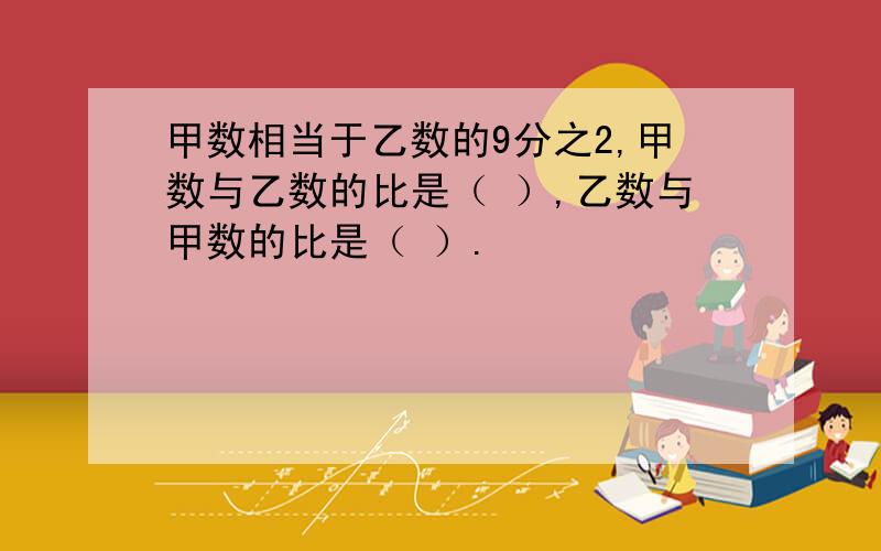 甲数相当于乙数的9分之2,甲数与乙数的比是（ ）,乙数与甲数的比是（ ）.