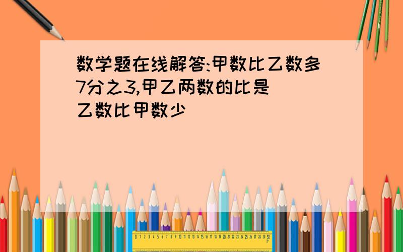 数学题在线解答:甲数比乙数多7分之3,甲乙两数的比是（）乙数比甲数少（）