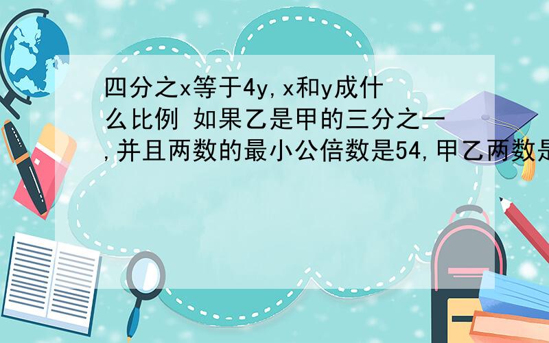 四分之x等于4y,x和y成什么比例 如果乙是甲的三分之一,并且两数的最小公倍数是54,甲乙两数是?等底等高的圆柱和圆锥的体积比是?负150米和负120米,谁高?