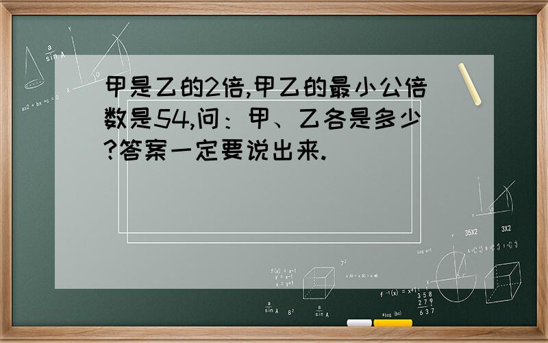 甲是乙的2倍,甲乙的最小公倍数是54,问：甲、乙各是多少?答案一定要说出来.