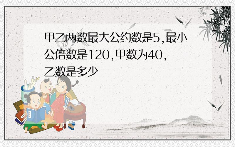 甲乙两数最大公约数是5,最小公倍数是120,甲数为40,乙数是多少